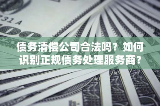 武汉债务清偿公司合法吗？如何识别正规债务处理服务商？
