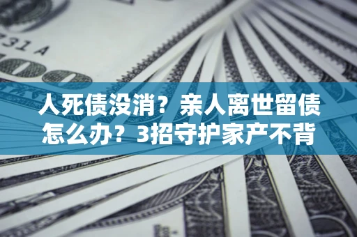 武汉人死债没消？亲人离世留债怎么办？3招守护家产不背锅