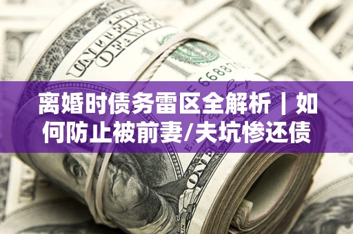 武汉离婚时债务雷区全解析｜如何防止被前妻/夫坑惨还债？