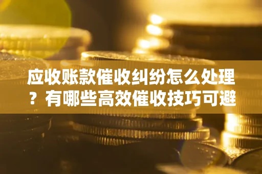武汉应收账款催收纠纷怎么处理？有哪些高效催收技巧可避免坏账？